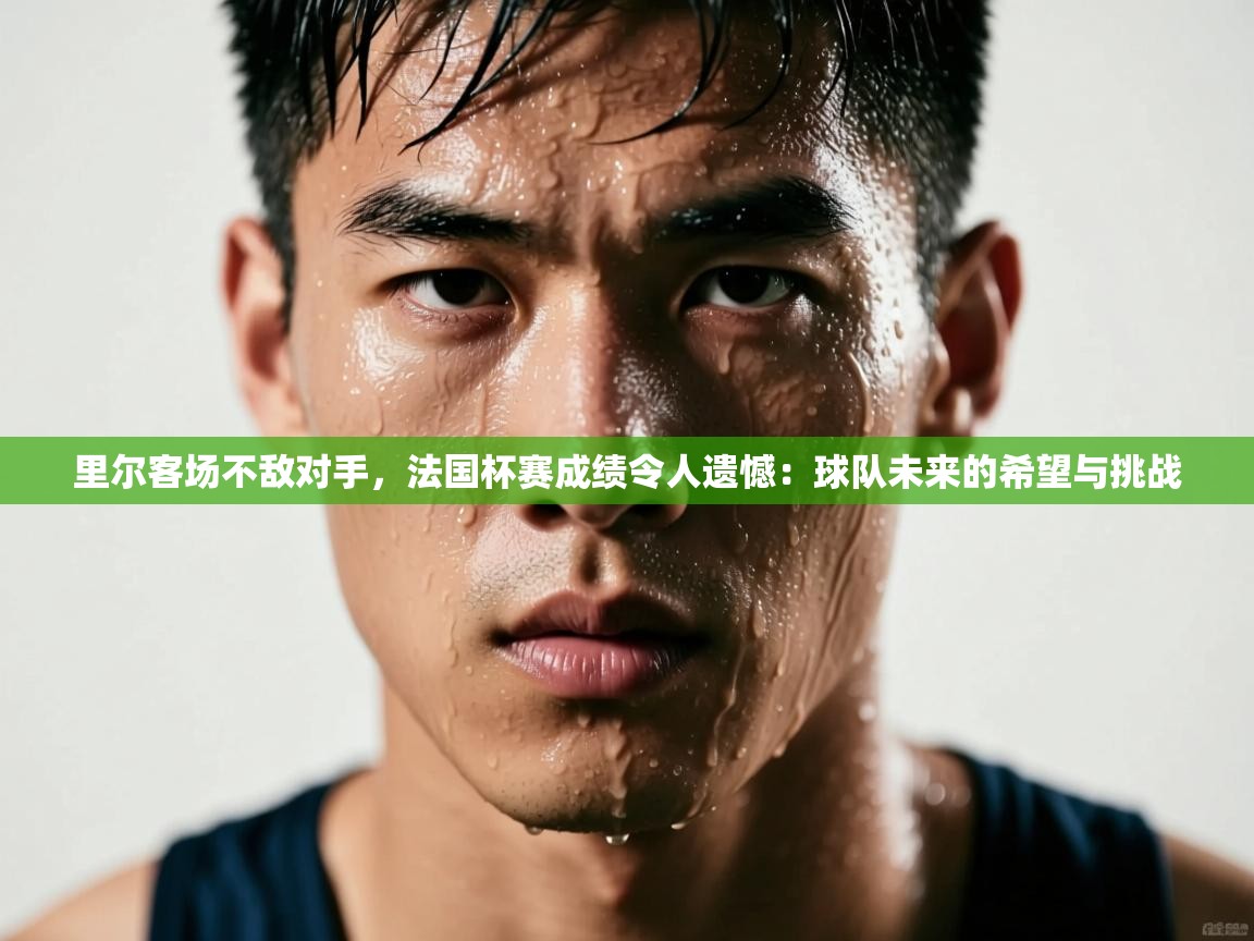 里尔客场不敌对手，法国杯赛成绩令人遗憾：球队未来的希望与挑战